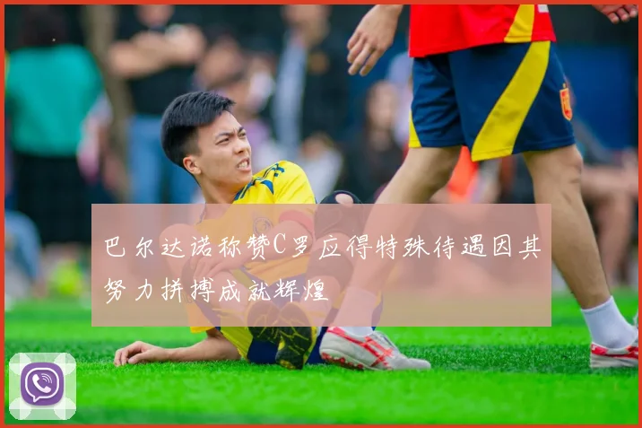 巴尔达诺称赞C罗应得特殊待遇因其努力拼搏成就辉煌
