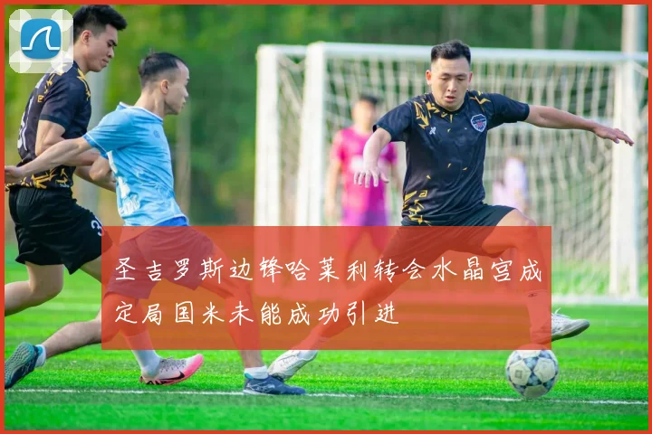 圣吉罗斯边锋哈莱利转会水晶宫成定局国米未能成功引进