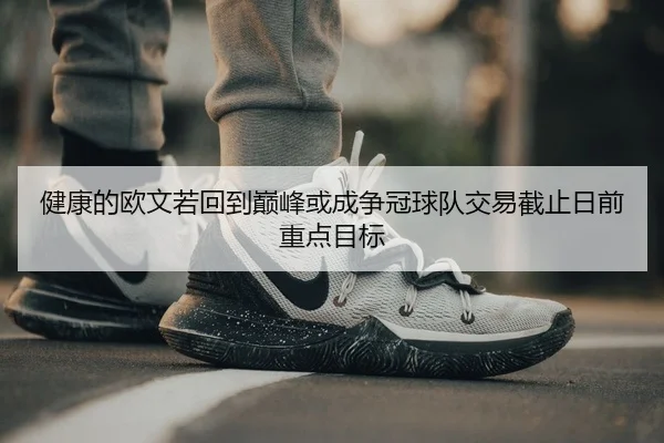 健康的欧文若回到巅峰或成争冠球队交易截止日前重点目标